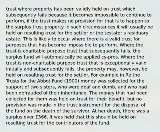 trust where property has been validly held on trust which subsequently fails because it becomes impossible to continue to perform, if the trust makes no provision for that is to happen to the surplus trust property in such circumstances it will usually be held on resulting trust for the settlor or the testator's residuary estate. This is likely to occur where there is a valid trust for purposes that has become impossible to perform. Where the trust is charitable purpose trust that subsequently fails, the surplus fund will automatically be applied cy-pres. Where the trust is non-charitable purpose trust that is exceptionally valid initially and subsequently fails, the property may, however, be held on resulting trust for the settlor. For example in Re the Trusts for the Abbot Fund (1900) money was collected for the support of two sisters, who were deaf and dumb, and who had been defrauded of their inheritance. The money that had been collected for them was held on trust for their benefit, but no provision was made in the trust instrument for the disposal of the fund on the death of the survivor. At her death, there was a surplus over £366. It was held that this should be held on resulting trust for the contributors of the fund.