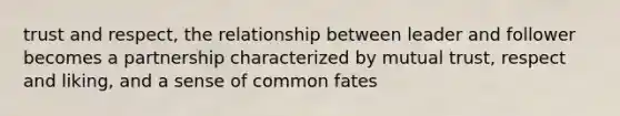 trust and respect, the relationship between leader and follower becomes a partnership characterized by mutual trust, respect and liking, and a sense of common fates