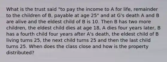 What is the trust said "to pay the income to A for life, remainder to the children of B, payable at age 25" and at G's death A and B are alive and the eldest child of B is 10. Then B has two more children, the eldest child dies at age 18, A dies four years later, B has a fourth child four years after A's death, the eldest child of B living turns 25, the next child turns 25 and then the last child turns 25. When does the class close and how is the property distributed?