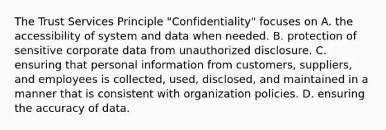 The Trust Services Principle "Confidentiality" focuses on A. the accessibility of system and data when needed. B. protection of sensitive corporate data from unauthorized disclosure. C. ensuring that personal information from customers, suppliers, and employees is collected, used, disclosed, and maintained in a manner that is consistent with organization policies. D. ensuring the accuracy of data.