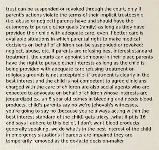 trust can be suspended or revoked through the court, only if parent's actions violate the terms of their implicit trusteeship (i.e. abuse or neglect) parents have and should have the autonomy to pursue other goals (family) as long as they have provided their child with adequate care, even if better care is available situations in which parental right to make medical decisions on behalf of children can be suspended or revoked: neglect, abuse, etc. if parents are refusing best interest standard treatment, the courts can appoint someone in their place parents have the right to pursue other interests as long as the child is being provided with adequate care refusing treatment on religious grounds is not acceptable, if treatment is clearly in the best interest and the child is not competent to agree clinicians charged with the care of children are also social agents who are expected to advocate on behalf of children whose interests are jeopardized ex. an 8 year old comes in bleeding and needs blood products, child's parents say no we're Jehovah's witnesses, you're going to say no (because you're always acting within the best interest standard of the child) gets tricky...what if pt is 16 and says I adhere to this belief, I don't want blood products generally speaking, we do what's in the best interest of the child in emergency situations if parents are impaired they are temporarily removed as the de-facto decision-maker