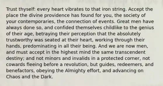 Trust thyself: every heart vibrates to that iron string. Accept the place the divine providence has found for you, the society of your contemporaries, the connection of events. Great men have always done so, and confided themselves childlike to the genius of their age, betraying their perception that the absolutely trustworthy was seated at their heart, working through their hands, predominating in all their being. And we are now men, and must accept in the highest mind the same transcendent destiny; and not minors and invalids in a protected corner, not cowards fleeing before a revolution, but guides, redeemers, and benefactors, obeying the Almighty effort, and advancing on Chaos and the Dark.