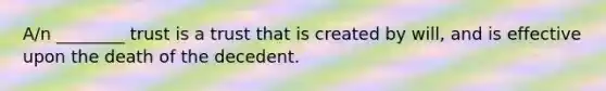 A/n ________ trust is a trust that is created by will, and is effective upon the death of the decedent.