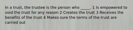 In a trust, the trustee is the person who _____. 1 Is empowered to void the trust for any reason 2 Creates the trust 3 Receives the benefits of the trust 4 Makes sure the terms of the trust are carried out