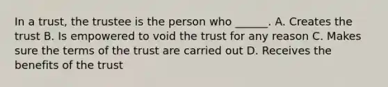 In a trust, the trustee is the person who ______. A. Creates the trust B. Is empowered to void the trust for any reason C. Makes sure the terms of the trust are carried out D. Receives the benefits of the trust