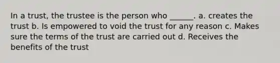 In a trust, the trustee is the person who ______. a. creates the trust b. Is empowered to void the trust for any reason c. Makes sure the terms of the trust are carried out d. Receives the benefits of the trust