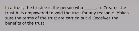 In a trust, the trustee is the person who ______. a. Creates the trust b. Is empowered to void the trust for any reason c. Makes sure the terms of the trust are carried out d. Receives the benefits of the trust