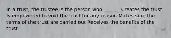 In a trust, the trustee is the person who ______. Creates the trust Is empowered to void the trust for any reason Makes sure the terms of the trust are carried out Receives the benefits of the trust