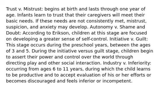 Trust v. Mistrust: begins at birth and lasts through one year of age. Infants learn to trust that their caregivers will meet their basic needs. If these needs are not consistently met, mistrust, suspicion, and anxiety may develop. Autonomy v. Shame and Doubt: According to Erikson, children at this stage are focused on developing a greater sense of self-control. Initiative v. Guilt: This stage occurs during the preschool years, between the ages of 3 and 5. During the initiative versus guilt stage, children begin to assert their power and control over the world through directing play and other social interaction. Industry v. Inferiority: occurring from ages 6 to 11 years, during which the child learns to be productive and to accept evaluation of his or her efforts or becomes discouraged and feels inferior or incompetent.