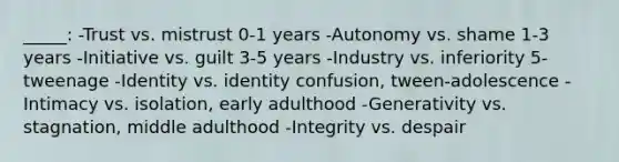 _____: -Trust vs. mistrust 0-1 years -Autonomy vs. shame 1-3 years -Initiative vs. guilt 3-5 years -Industry vs. inferiority 5-tweenage -Identity vs. identity confusion, tween-adolescence -Intimacy vs. isolation, early adulthood -Generativity vs. stagnation, middle adulthood -Integrity vs. despair