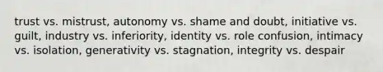 trust vs. mistrust, autonomy vs. shame and doubt, initiative vs. guilt, industry vs. inferiority, identity vs. role confusion, intimacy vs. isolation, generativity vs. stagnation, integrity vs. despair