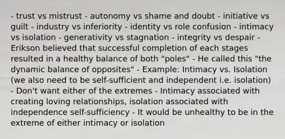 - trust vs mistrust - autonomy vs shame and doubt - initiative vs guilt - industry vs inferiority - identity vs role confusion - intimacy vs isolation - generativity vs stagnation - integrity vs despair - Erikson believed that successful completion of each stages resulted in a healthy balance of both "poles" - He called this "the dynamic balance of opposites" - Example: Intimacy vs. Isolation (we also need to be self-sufficient and independent i.e. isolation) - Don't want either of the extremes - Intimacy associated with creating loving relationships, isolation associated with independence self-sufficiency - It would be unhealthy to be in the extreme of either intimacy or isolation