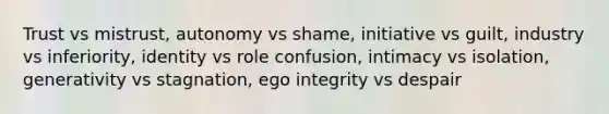 Trust vs mistrust, autonomy vs shame, initiative vs guilt, industry vs inferiority, identity vs role confusion, intimacy vs isolation, generativity vs stagnation, ego integrity vs despair