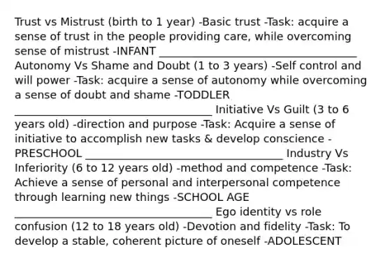 Trust vs Mistrust (birth to 1 year) -Basic trust -Task: acquire a sense of trust in the people providing care, while overcoming sense of mistrust -INFANT ____________________________________ Autonomy Vs Shame and Doubt (1 to 3 years) -Self control and will power -Task: acquire a sense of autonomy while overcoming a sense of doubt and shame -TODDLER ____________________________________ Initiative Vs Guilt (3 to 6 years old) -direction and purpose -Task: Acquire a sense of initiative to accomplish new tasks & develop conscience -PRESCHOOL ____________________________________ Industry Vs Inferiority (6 to 12 years old) -method and competence -Task: Achieve a sense of personal and interpersonal competence through learning new things -SCHOOL AGE ____________________________________ Ego identity vs role confusion (12 to 18 years old) -Devotion and fidelity -Task: To develop a stable, coherent picture of oneself -ADOLESCENT