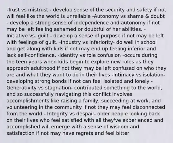 -Trust vs mistrust - develop sense of the security and safety if not will feel like the world is unreliable -Autonomy vs shame & doubt - develop a strong sense of independence and autonomy if not may be left feeling ashamed or doubtful of her abilities. -Initiative vs. guilt - develop a sense of purpose if not may be left with feelings of guilt. -Industry vs inferiority- do well in school and get along with kids if not may end up feeling inferior and lack self-confidence. -Identity vs role confusion -occurs during the teen years when kids begin to explore new roles as they approach adulthood if not they may be left confused on who they are and what they want to do in their lives -Intimacy vs isolation- developing strong bonds if not can feel isolated and lonely -Generativity vs stagnation- contributed something to the world, and so successfully navigating this conflict involves accomplishments like raising a family, succeeding at work, and volunteering in the community if not they may feel disconnected from the world - Integrity vs despair- older people looking back on their lives who feel satisfied with all they've experienced and accomplished will emerge with a sense of wisdom and satisfaction If not may have regrets and feel bitter