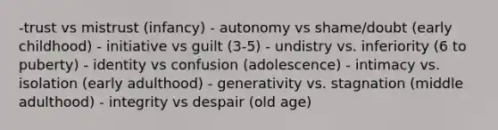 -trust vs mistrust (infancy) - autonomy vs shame/doubt (early childhood) - initiative vs guilt (3-5) - undistry vs. inferiority (6 to puberty) - identity vs confusion (adolescence) - intimacy vs. isolation (early adulthood) - generativity vs. stagnation (middle adulthood) - integrity vs despair (old age)