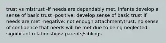 trust vs mistrust -if needs are dependably met, infants develop a sense of basic trust -positive: develop sense of basic trust if needs are met -negative: not enough attachment/trust, no sense of confidence that needs will be met due to being neglected -significant relationships: parents/siblings