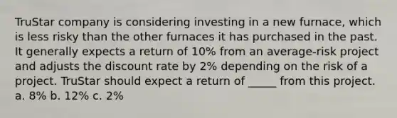 TruStar company is considering investing in a new furnace, which is less risky than the other furnaces it has purchased in the past. It generally expects a return of 10% from an average-risk project and adjusts the discount rate by 2% depending on the risk of a project. TruStar should expect a return of _____ from this project. a. 8% b. 12% c. 2%