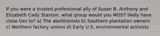 If you were a trusted professional ally of Susan B. Anthony and Elizabeth Cady Stanton, what group would you MOST likely have close ties to? a) The abolitionists b) Southern plantation owners c) Northern factory unions d) Early U.S. environmental activists