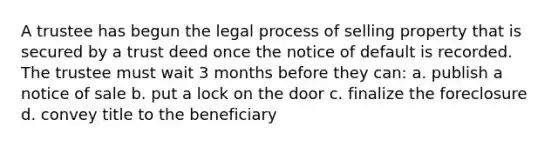 A trustee has begun the legal process of selling property that is secured by a trust deed once the notice of default is recorded. The trustee must wait 3 months before they can: a. publish a notice of sale b. put a lock on the door c. finalize the foreclosure d. convey title to the beneficiary