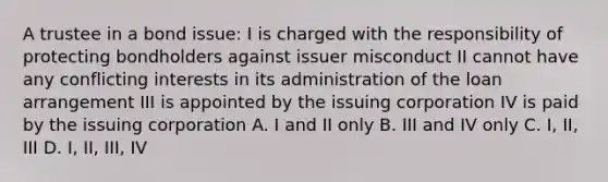 A trustee in a bond issue: I is charged with the responsibility of protecting bondholders against issuer misconduct II cannot have any conflicting interests in its administration of the loan arrangement III is appointed by the issuing corporation IV is paid by the issuing corporation A. I and II only B. III and IV only C. I, II, III D. I, II, III, IV