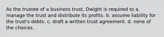 As the trustee of a business trust, Dwight is required to a. manage the trust and distribute its profits. b. assume liability for the trust's debts. c. draft a written trust agreement. d. none of the choices.