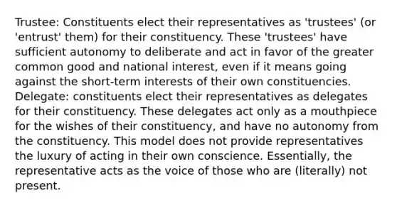 Trustee: Constituents elect their representatives as 'trustees' (or 'entrust' them) for their constituency. These 'trustees' have sufficient autonomy to deliberate and act in favor of the greater common good and national interest, even if it means going against the short-term interests of their own constituencies. Delegate: constituents elect their representatives as delegates for their constituency. These delegates act only as a mouthpiece for the wishes of their constituency, and have no autonomy from the constituency. This model does not provide representatives the luxury of acting in their own conscience. Essentially, the representative acts as the voice of those who are (literally) not present.