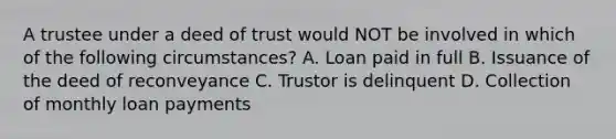 A trustee under a deed of trust would NOT be involved in which of the following circumstances? A. Loan paid in full B. Issuance of the deed of reconveyance C. Trustor is delinquent D. Collection of monthly loan payments