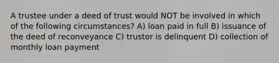 A trustee under a deed of trust would NOT be involved in which of the following circumstances? A) loan paid in full B) issuance of the deed of reconveyance C) trustor is delinquent D) collection of monthly loan payment