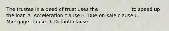 The trustee in a deed of trust uses the _____________ to speed up the loan A. Acceleration clause B. Due-on-sale clause C. Mortgage clause D. Default clause