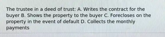 The trustee in a deed of trust: A. Writes the contract for the buyer B. Shows the property to the buyer C. Forecloses on the property in the event of default D. Collects the monthly payments