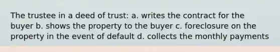 The trustee in a deed of trust: a. writes the contract for the buyer b. shows the property to the buyer c. foreclosure on the property in the event of default d. collects the monthly payments