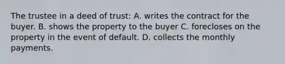 The trustee in a deed of trust: A. writes the contract for the buyer. B. shows the property to the buyer C. forecloses on the property in the event of default. D. collects the monthly payments.