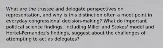 What are the trustee and delegate perspectives on representation, and why is this distinction often a moot point in everyday congressional decision-making? What do important political science findings, including Miller and Stokes' model and Hertel-Fernandez's findings, suggest about the challenges of attempting to act as delegates?