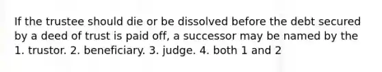 If the trustee should die or be dissolved before the debt secured by a deed of trust is paid off, a successor may be named by the 1. trustor. 2. beneficiary. 3. judge. 4. both 1 and 2