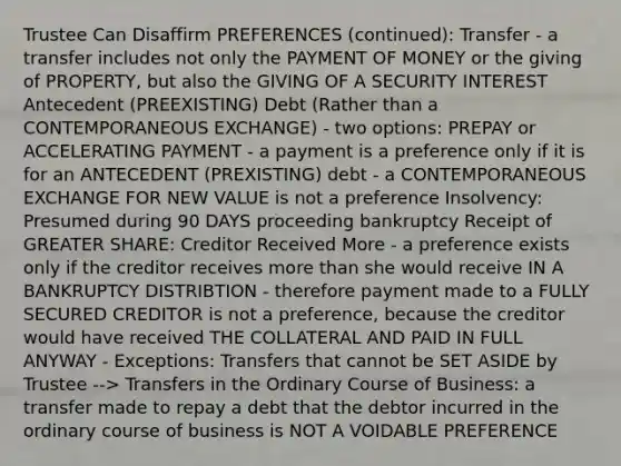 Trustee Can Disaffirm PREFERENCES (continued): Transfer - a transfer includes not only the PAYMENT OF MONEY or the giving of PROPERTY, but also the GIVING OF A SECURITY INTEREST Antecedent (PREEXISTING) Debt (Rather than a CONTEMPORANEOUS EXCHANGE) - two options: PREPAY or ACCELERATING PAYMENT - a payment is a preference only if it is for an ANTECEDENT (PREXISTING) debt - a CONTEMPORANEOUS EXCHANGE FOR NEW VALUE is not a preference Insolvency: Presumed during 90 DAYS proceeding bankruptcy Receipt of GREATER SHARE: Creditor Received More - a preference exists only if the creditor receives more than she would receive IN A BANKRUPTCY DISTRIBTION - therefore payment made to a FULLY SECURED CREDITOR is not a preference, because the creditor would have received THE COLLATERAL AND PAID IN FULL ANYWAY - Exceptions: Transfers that cannot be SET ASIDE by Trustee --> Transfers in the Ordinary Course of Business: a transfer made to repay a debt that the debtor incurred in the ordinary course of business is NOT A VOIDABLE PREFERENCE