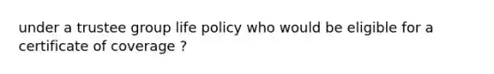 under a trustee group life policy who would be eligible for a certificate of coverage ?