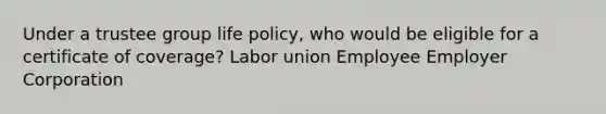 Under a trustee group life policy, who would be eligible for a certificate of coverage? Labor union Employee Employer Corporation