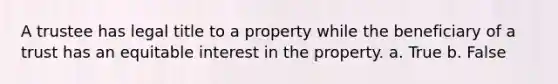 A trustee has legal title to a property while the beneficiary of a trust has an equitable interest in the property. a. True b. False