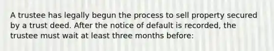 A trustee has legally begun the process to sell property secured by a trust deed. After the notice of default is recorded, the trustee must wait at least three months before: