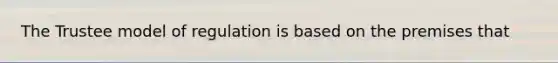 The Trustee model of regulation is based on the premises that