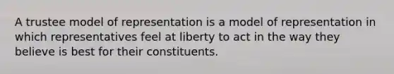 A trustee model of representation is a model of representation in which representatives feel at liberty to act in the way they believe is best for their constituents.