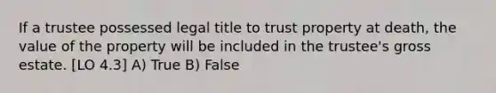 If a trustee possessed legal title to trust property at death, the value of the property will be included in the trustee's gross estate. [LO 4.3] A) True B) False