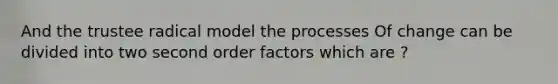 And the trustee radical model the processes Of change can be divided into two second order factors which are ?