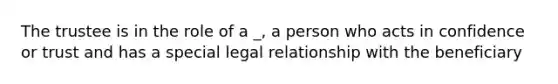 The trustee is in the role of a _, a person who acts in confidence or trust and has a special legal relationship with the beneficiary