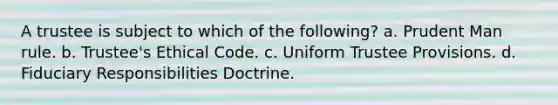 A trustee is subject to which of the following? a. Prudent Man rule. b. Trustee's Ethical Code. c. Uniform Trustee Provisions. d. Fiduciary Responsibilities Doctrine.