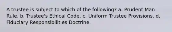 A trustee is subject to which of the following? a. Prudent Man Rule. b. Trustee's Ethical Code. c. Uniform Trustee Provisions. d. Fiduciary Responsibilities Doctrine.