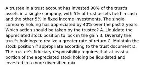 A trustee in a trust account has invested 90% of the trust's assets in a single company, with 5% of trust assets held in cash and the other 5% in fixed income investments. The single company holding has appreciated by 40% over the past 2 years. Which action should be taken by the trustee? A. Liquidate the appreciated stock position to lock in the gain B. Diversify the trust's holdings to realize a greater rate of return C. Maintain the stock position if appropriate according to the trust document D. The trustee's fiduciary responsibility requires that at least a portion of the appreciated stock holding be liquidated and invested in a more diversified mix