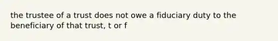 the trustee of a trust does not owe a fiduciary duty to the beneficiary of that trust, t or f