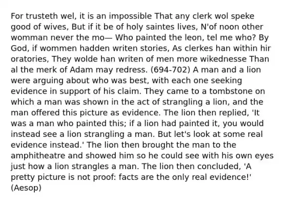 For trusteth wel, it is an impossible That any clerk wol speke good of wives, But if it be of holy saintes lives, N'of noon other womman never the mo— Who painted the leon, tel me who? By God, if wommen hadden writen stories, As clerkes han within hir oratories, They wolde han writen of men more wikednesse Than al the merk of Adam may redress. (694-702) A man and a lion were arguing about who was best, with each one seeking evidence in support of his claim. They came to a tombstone on which a man was shown in the act of strangling a lion, and the man offered this picture as evidence. The lion then replied, 'It was a man who painted this; if a lion had painted it, you would instead see a lion strangling a man. But let's look at some real evidence instead.' The lion then brought the man to the amphitheatre and showed him so he could see with his own eyes just how a lion strangles a man. The lion then concluded, 'A pretty picture is not proof: facts are the only real evidence!' (Aesop)